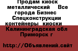 Продам киоск металлический  - Все города Бизнес » Спецконструкции, контейнеры, киоски   . Калининградская обл.,Приморск г.